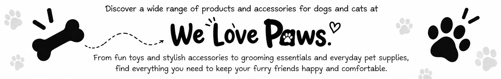 Discover a wide range of products and accessories for dogs and cats at We Love Paws. From fun toys and stylish accessories to grooming essentials and everyday pet supplies, find everything you need to keep your furry friends happy and comfortable.